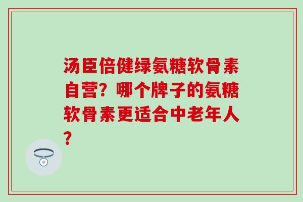 汤臣倍健绿氨糖软骨素自营?哪个牌子的氨糖软骨素更适合中老年人?-第1张图片-氨糖科普网 汤臣倍健绿氨糖软骨素自营?哪个牌子的氨糖软骨素更适合中老年人?-第1张图片-氨糖科普网
