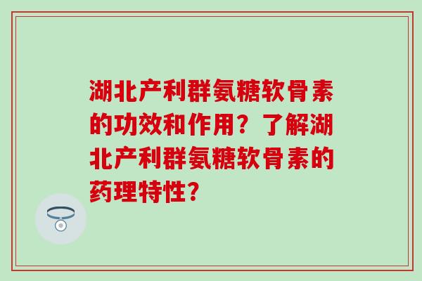 湖北产利群氨糖软骨素的功效和作用？了解湖北产利群氨糖软骨素的药理特性？-第1张图片-氨糖科普网