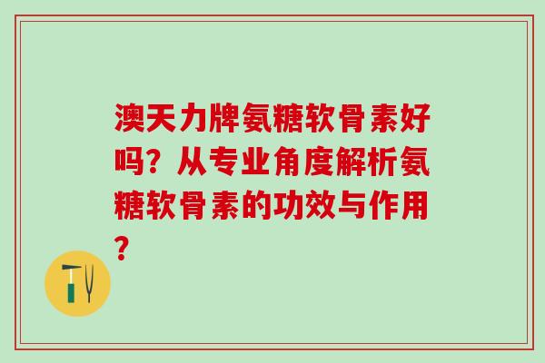 澳天力牌氨糖软骨素好吗？从专业角度解析氨糖软骨素的功效与作用？-第1张图片-氨糖科普网
