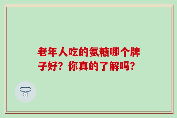 老年人吃的氨糖哪个牌子好？你真的了解吗？-第1张图片-氨糖科普网
