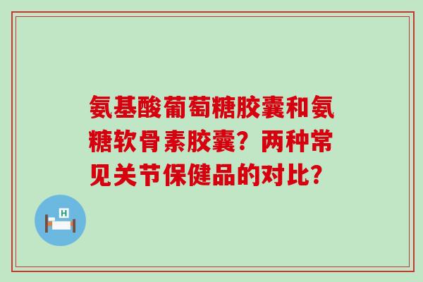 氨基酸葡萄糖胶囊和氨糖软骨素胶囊?两种常见关节保健品的对比?-第1张图片-氨糖科普网 氨基酸葡萄糖胶囊和氨糖软骨素胶囊?两种常见关节保健品的对比?-第1张图片-氨糖科普网