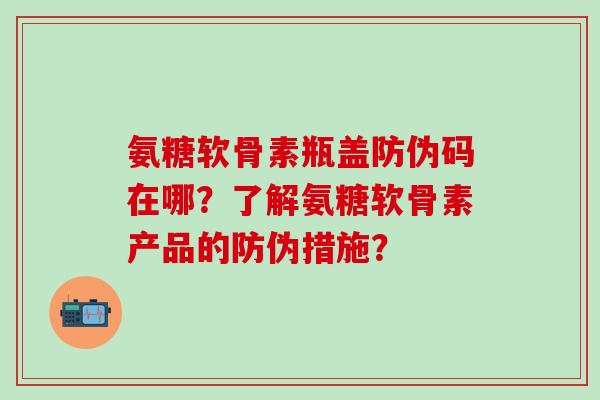 氨糖软骨素瓶盖防伪码在哪？了解氨糖软骨素产品的防伪措施？-第1张图片-氨糖科普网