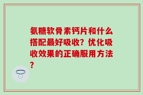 氨糖软骨素钙片和什么搭配最好吸收？优化吸收效果的正确服用方法？-第1张图片-氨糖科普网