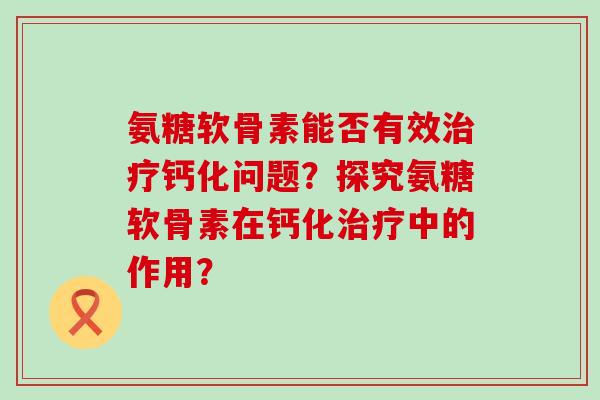 氨糖软骨素能否有效治疗钙化问题？探究氨糖软骨素在钙化治疗中的作用？-第1张图片-氨糖科普网