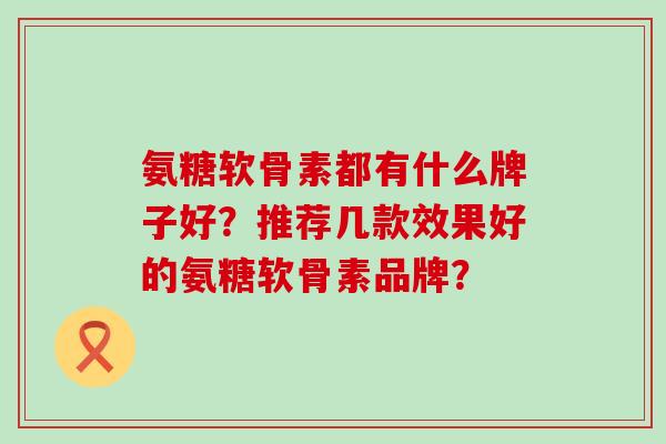 氨糖软骨素都有什么牌子好？推荐几款效果好的氨糖软骨素品牌？-第1张图片-氨糖科普网