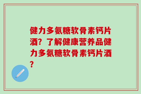 健力多氨糖软骨素钙片酒？了解健康营养品健力多氨糖软骨素钙片酒？-第1张图片-氨糖科普网