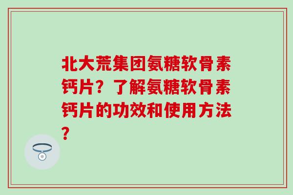 北大荒集团氨糖软骨素钙片？了解氨糖软骨素钙片的功效和使用方法？-第1张图片-氨糖科普网