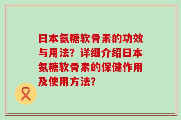 日本氨糖软骨素的功效与用法？详细介绍日本氨糖软骨素的保健作用及使用方法？-第1张图片-氨糖科普网