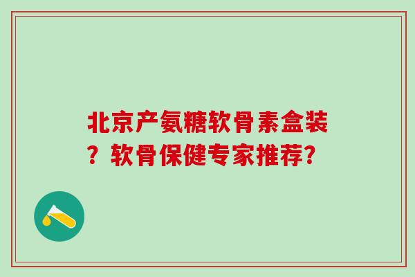 北京产氨糖软骨素盒装？软骨保健专家推荐？-第1张图片-氨糖科普网