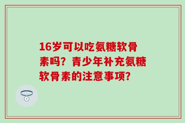 16岁可以吃氨糖软骨素吗？青少年补充氨糖软骨素的注意事项？-第1张图片-氨糖科普网