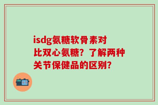 isdg氨糖软骨素对比双心氨糖？了解两种关节保健品的区别？-第1张图片-氨糖科普网