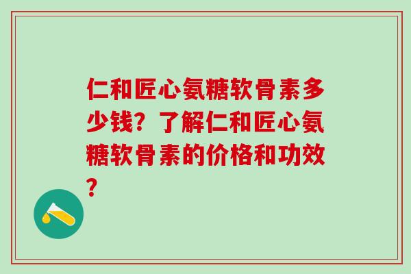 仁和匠心氨糖软骨素多少钱？了解仁和匠心氨糖软骨素的价格和功效？-第1张图片-氨糖科普网