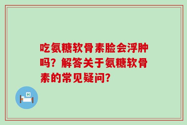 吃氨糖软骨素脸会浮肿吗？解答关于氨糖软骨素的常见疑问？-第1张图片-氨糖科普网