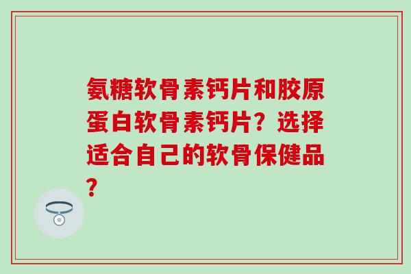 氨糖软骨素钙片和胶原蛋白软骨素钙片?选择适合自己的软骨保健品?-第1张图片-氨糖科普网 氨糖软骨素钙片和胶原蛋白软骨素钙片?选择适合自己的软骨保健品?-第1张图片-氨糖科普网