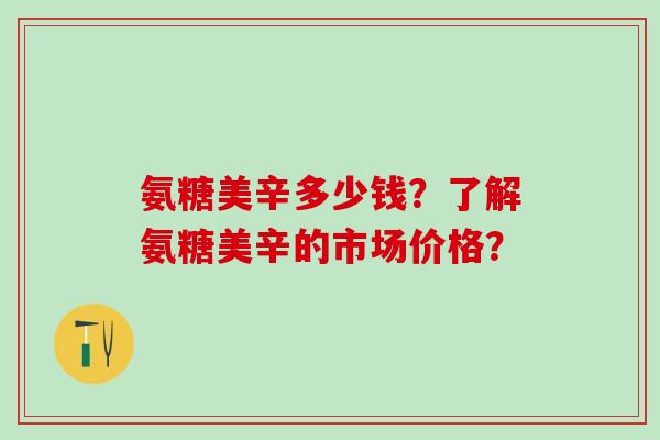 氨糖美辛多少钱？了解氨糖美辛的市场价格？-第1张图片-氨糖科普网
