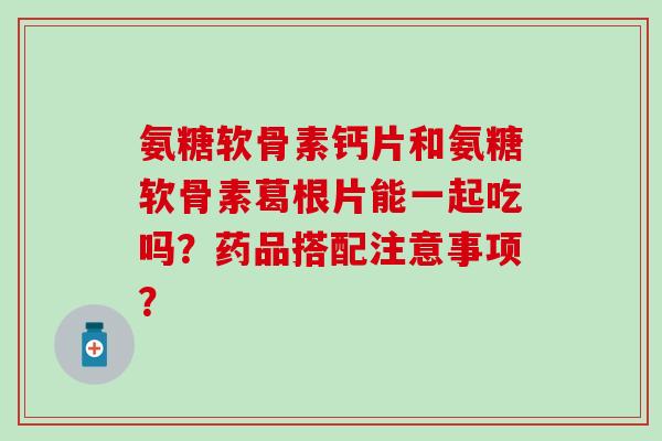 氨糖软骨素钙片和氨糖软骨素葛根片能一起吃吗？药品搭配注意事项？-第1张图片-氨糖科普网
