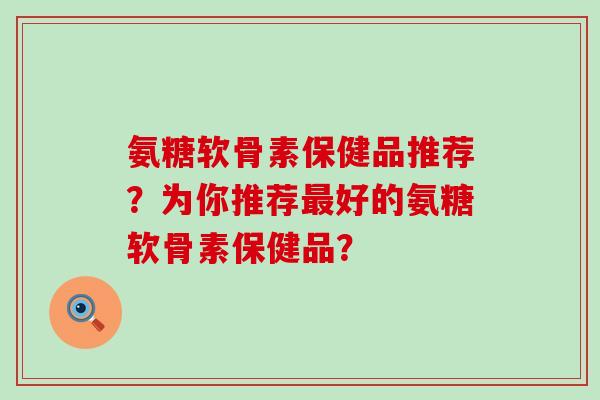氨糖软骨素保健品推荐?为你推荐最好的氨糖软骨素保健品?-第1张图片-氨糖科普网 氨糖软骨素保健品推荐?为你推荐最好的氨糖软骨素保健品?-第1张图片-氨糖科普网