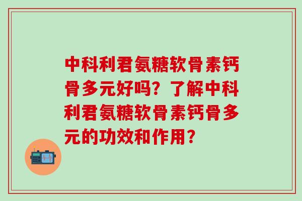 中科利君氨糖软骨素钙骨多元好吗？了解中科利君氨糖软骨素钙骨多元的功效和作用？-第1张图片-氨糖科普网
