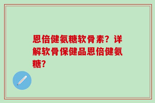 恩倍健氨糖软骨素？详解软骨保健品恩倍健氨糖？-第1张图片-氨糖科普网
