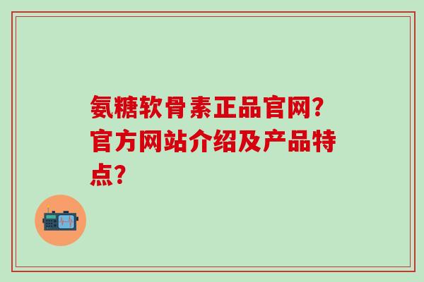 氨糖软骨素正品官网？官方网站介绍及产品特点？-第1张图片-氨糖科普网
