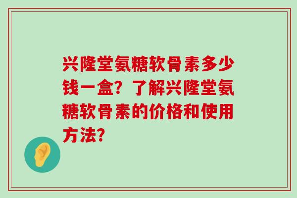 兴隆堂氨糖软骨素多少钱一盒？了解兴隆堂氨糖软骨素的价格和使用方法？-第1张图片-氨糖科普网