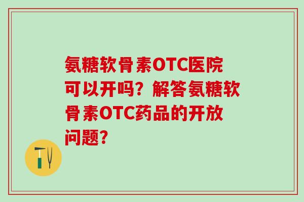 氨糖软骨素OTC医院可以开吗？解答氨糖软骨素OTC药品的开放问题？-第1张图片-氨糖科普网