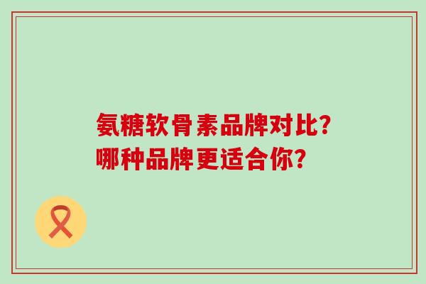 氨糖软骨素品牌对比？哪种品牌更适合你？-第1张图片-氨糖科普网