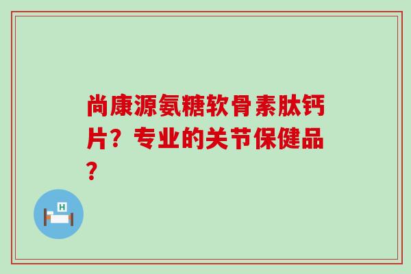 尚康源氨糖软骨素肽钙片?专业的关节保健品?-第1张图片-氨糖科普网 尚康源氨糖软骨素肽钙片?专业的关节保健品?-第1张图片-氨糖科普网