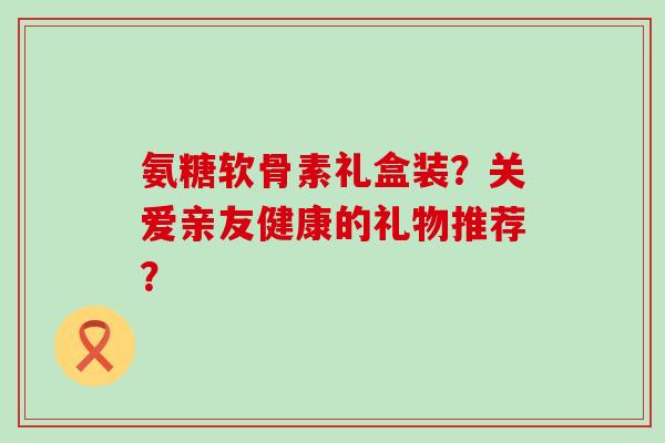 氨糖软骨素礼盒装？关爱亲友健康的礼物推荐？-第1张图片-氨糖科普网
