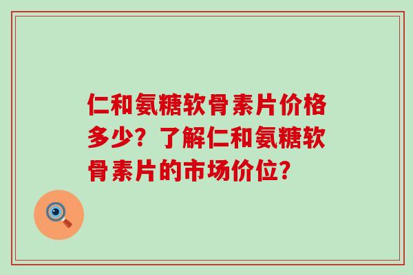 仁和氨糖软骨素片价格多少?了解仁和氨糖软骨素片的市场价位?-第1张图片-氨糖科普网 仁和氨糖软骨素片价格多少?了解仁和氨糖软骨素片的市场价位?-第1张图片-氨糖科普网