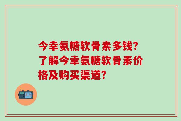 今幸氨糖软骨素多钱？了解今幸氨糖软骨素价格及购买渠道？-第1张图片-氨糖科普网