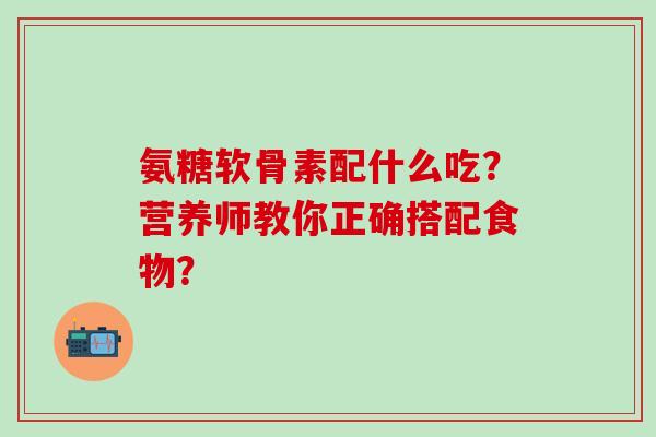 氨糖软骨素配什么吃?营养师教你正确搭配食物?-第1张图片-氨糖科普网 氨糖软骨素配什么吃?营养师教你正确搭配食物?-第1张图片-氨糖科普网