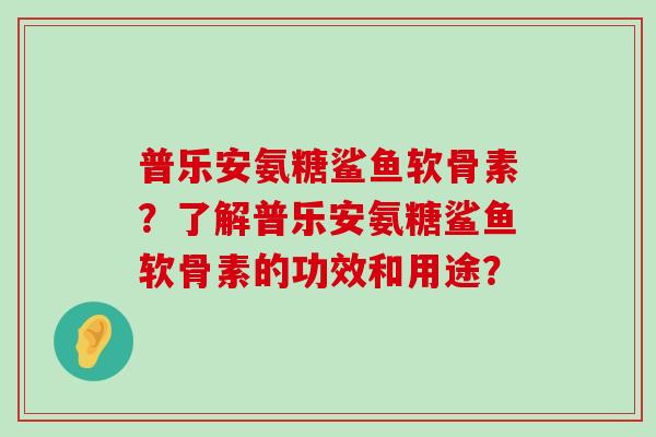 普乐安氨糖鲨鱼软骨素?了解普乐安氨糖鲨鱼软骨素的功效和用途?-第1张图片-氨糖科普网 普乐安氨糖鲨鱼软骨素?了解普乐安氨糖鲨鱼软骨素的功效和用途?-第1张图片-氨糖科普网