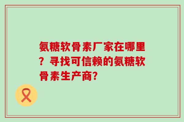 氨糖软骨素厂家在哪里?寻找可信赖的氨糖软骨素生产商?-第1张图片-氨糖科普网 氨糖软骨素厂家在哪里?寻找可信赖的氨糖软骨素生产商?-第1张图片-氨糖科普网
