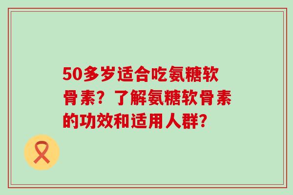 50多岁适合吃氨糖软骨素?了解氨糖软骨素的功效和适用人群?-第1张图片-氨糖科普网 50多岁适合吃氨糖软骨素?了解氨糖软骨素的功效和适用人群?-第1张图片-氨糖科普网