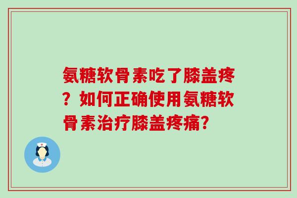 氨糖软骨素吃了膝盖疼？如何正确使用氨糖软骨素治疗膝盖疼痛？-第1张图片-氨糖科普网