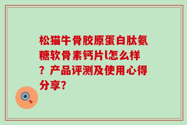 松猫牛骨胶原蛋白肽氨糖软骨素钙片l怎么样?产品评测及使用心得分享?-第1张图片-氨糖科普网 松猫牛骨胶原蛋白肽氨糖软骨素钙片l怎么样?产品评测及使用心得分享?-第1张图片-氨糖科普网