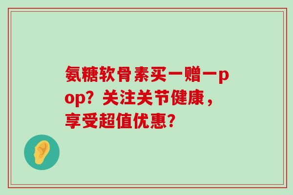 氨糖软骨素买一赠一pop?关注关节健康,享受超值优惠?-第1张图片-氨糖科普网 氨糖软骨素买一赠一pop?关注关节健康,享受超值优惠?-第1张图片-氨糖科普网