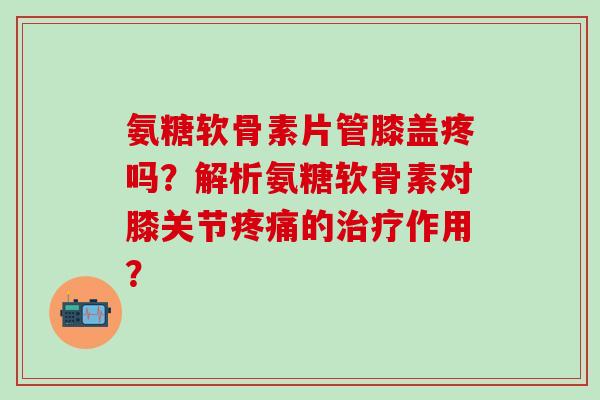 氨糖软骨素片管膝盖疼吗？解析氨糖软骨素对膝关节疼痛的治疗作用？-第1张图片-氨糖科普网