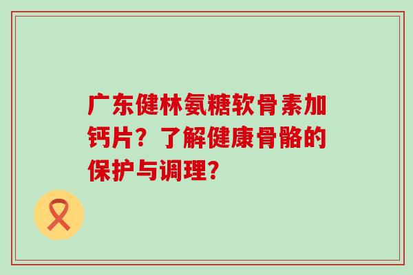 广东健林氨糖软骨素加钙片?了解健康骨骼的保护与调理?-第1张图片-氨糖科普网 广东健林氨糖软骨素加钙片?了解健康骨骼的保护与调理?-第1张图片-氨糖科普网
