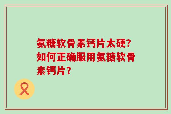 氨糖软骨素钙片太硬？如何正确服用氨糖软骨素钙片？-第1张图片-氨糖科普网