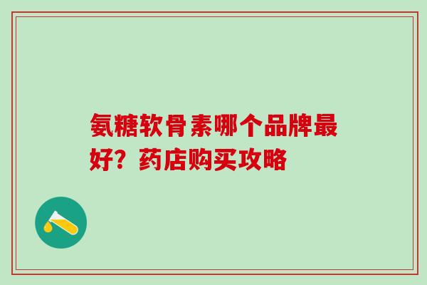 氨糖软骨素哪个品牌最好?药店购买攻略-第1张图片-氨糖科普网 氨糖软骨素哪个品牌最好?药店购买攻略-第1张图片-氨糖科普网