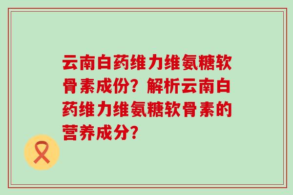 云南白药维力维氨糖软骨素成份?解析云南白药维力维氨糖软骨素的营养成分?-第1张图片-氨糖科普网 云南白药维力维氨糖软骨素成份?解析云南白药维力维氨糖软骨素的营养成分?-第1张图片-氨糖科普网