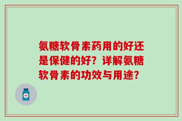 氨糖软骨素药用的好还是保健的好？详解氨糖软骨素的功效与用途？-第1张图片-氨糖科普网