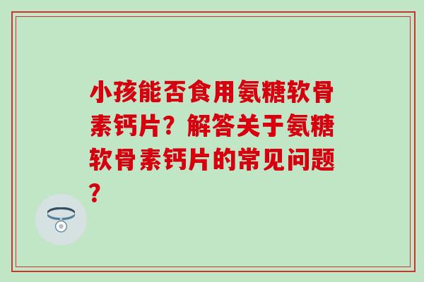 小孩能否食用氨糖软骨素钙片?解答关于氨糖软骨素钙片的常见问题?-第1张图片-氨糖科普网 小孩能否食用氨糖软骨素钙片?解答关于氨糖软骨素钙片的常见问题?-第1张图片-氨糖科普网