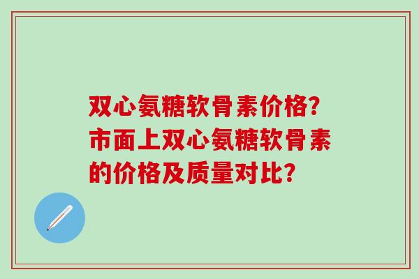 双心氨糖软骨素价格？市面上双心氨糖软骨素的价格及质量对比？-第1张图片-氨糖科普网