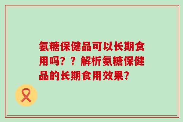 氨糖保健品可以长期食用吗？？解析氨糖保健品的长期食用效果？-第1张图片-氨糖科普网