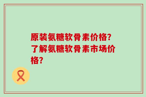 原装氨糖软骨素价格?了解氨糖软骨素市场价格?-第1张图片-氨糖科普网 原装氨糖软骨素价格?了解氨糖软骨素市场价格?-第1张图片-氨糖科普网