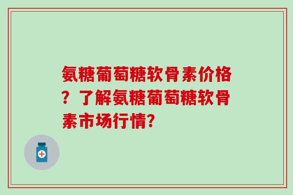 氨糖葡萄糖软骨素价格？了解氨糖葡萄糖软骨素市场行情？-第1张图片-氨糖科普网