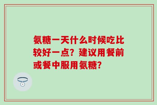 氨糖一天什么时候吃比较好一点?建议用餐前或餐中服用氨糖?-第1张图片-氨糖科普网 氨糖一天什么时候吃比较好一点?建议用餐前或餐中服用氨糖?-第1张图片-氨糖科普网